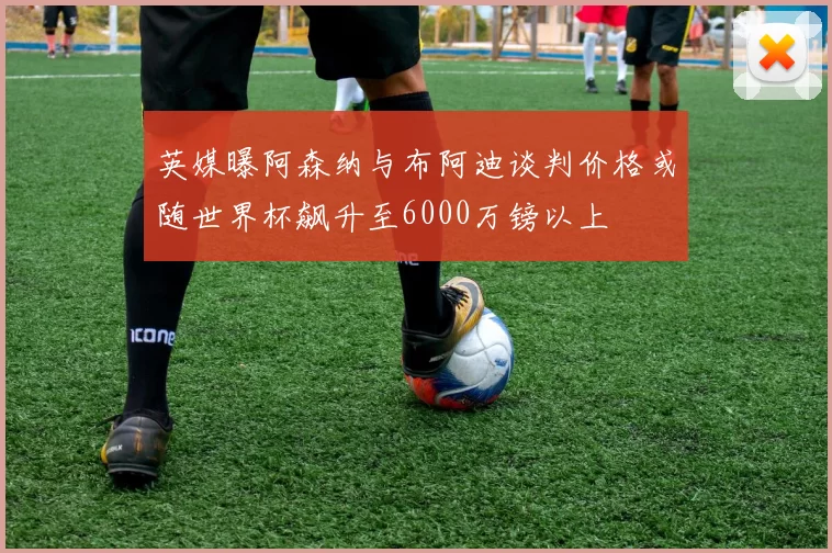 英媒曝阿森纳与布阿迪谈判价格或随世界杯飙升至6000万镑以上