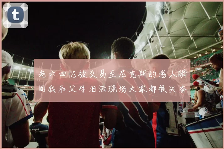 老六回忆被交易至尼克斯的感人瞬间我和父母泪洒现场大家都很兴奋