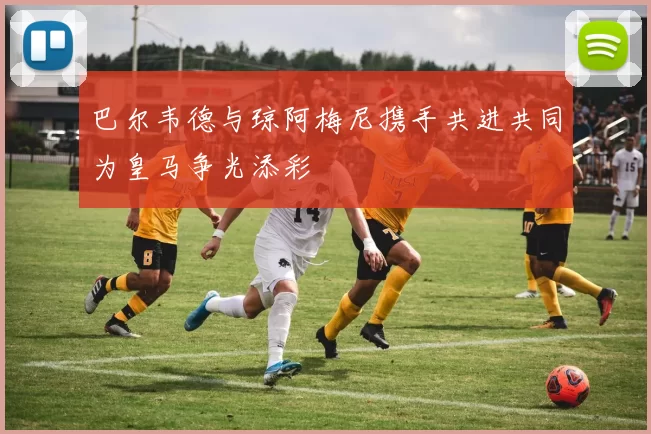 巴尔韦德与琼阿梅尼携手共进共同为皇马争光添彩