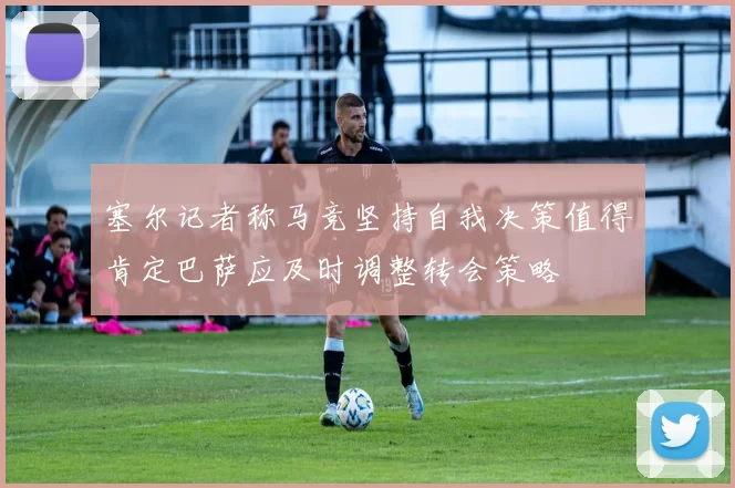 塞尔记者称马竞坚持自我决策值得肯定巴萨应及时调整转会策略