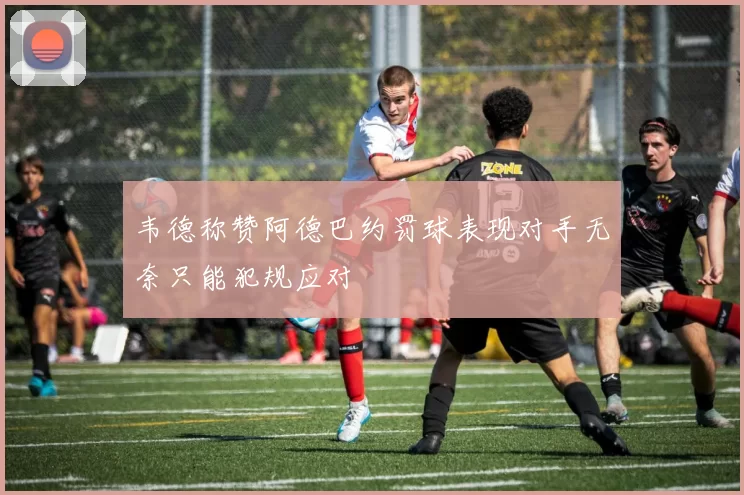 韦德称赞阿德巴约罚球表现对手无奈只能犯规应对