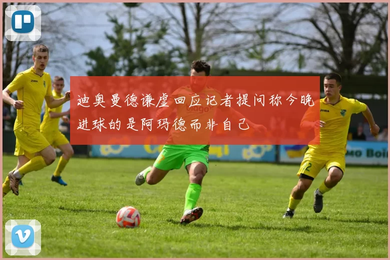 迪奥曼德谦虚回应记者提问称今晚进球的是阿玛德而非自己