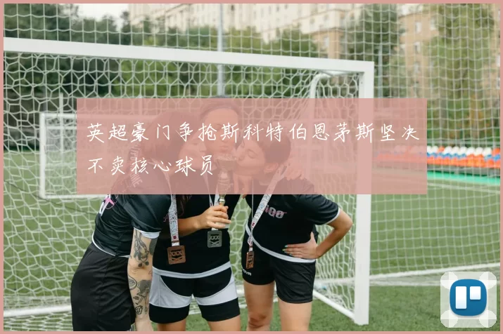 英超豪门争抢斯科特伯恩茅斯坚决不卖核心球员