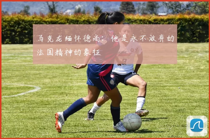 马克龙缅怀德尚：他是永不放弃的法国精神的象征