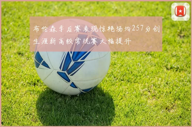 布伦森季后赛表现惊艳场均257分创生涯新高较常规赛大幅提升