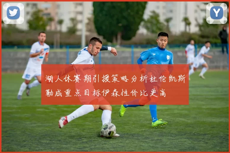 湖人休赛期引援策略分析杜伦凯斯勒成重点目标伊森性价比更高