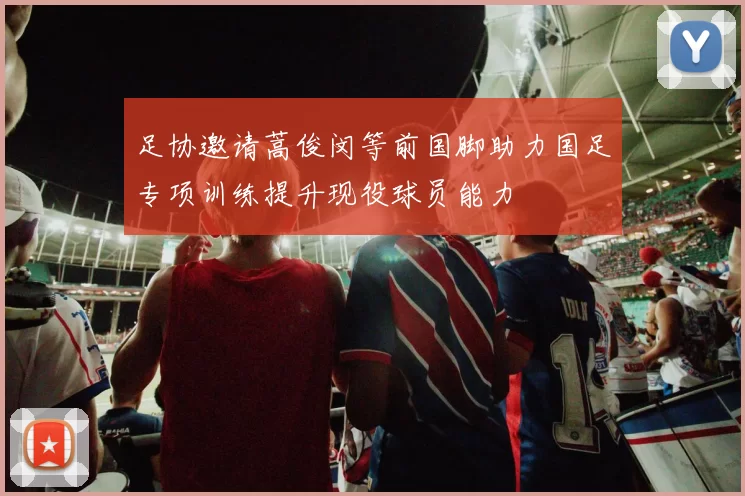 足协邀请蒿俊闵等前国脚助力国足专项训练提升现役球员能力