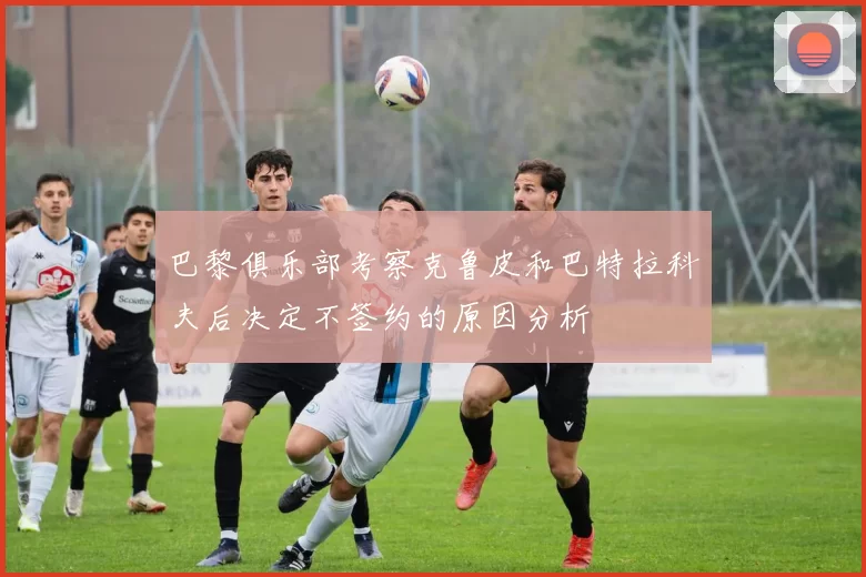 巴黎俱乐部考察克鲁皮和巴特拉科夫后决定不签约的原因分析