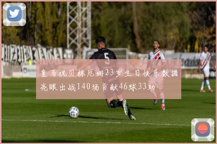 皇马祝贝林厄姆23岁生日快乐数据亮眼出战140场贡献46球33助