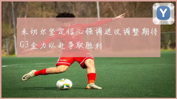 米切尔坚定信心强调进攻调整期待G3全力以赴争取胜利