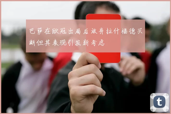 巴萨在欧冠出局后放弃拉什福德买断但其表现引发新考虑