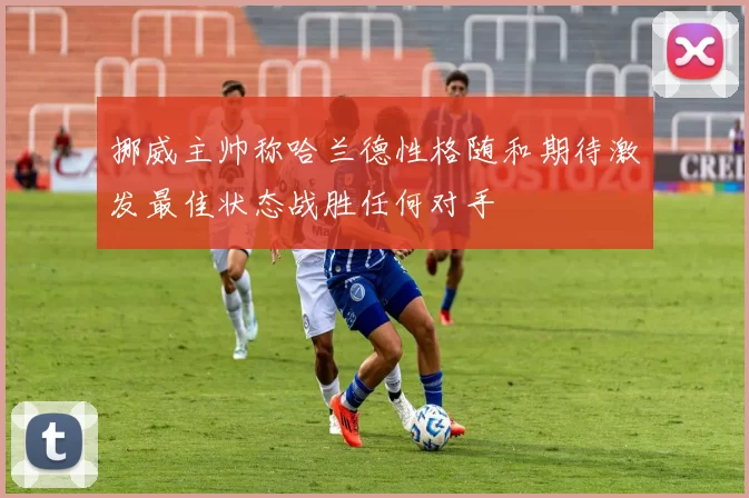 挪威主帅称哈兰德性格随和期待激发最佳状态战胜任何对手