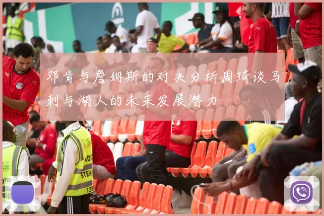 邓肯与詹姆斯的对决分析周琦谈马刺与湖人的未来发展潜力