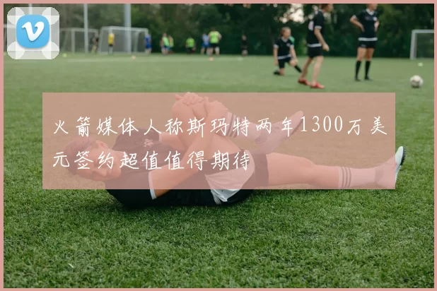 火箭媒体人称斯玛特两年1300万美元签约超值值得期待