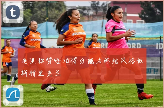 老里称赞哈珀得分能力终结风格似斯特里克兰