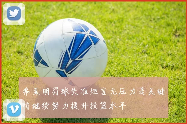 弗莱明罚球失准坦言无压力是关键将继续努力提升投篮水平