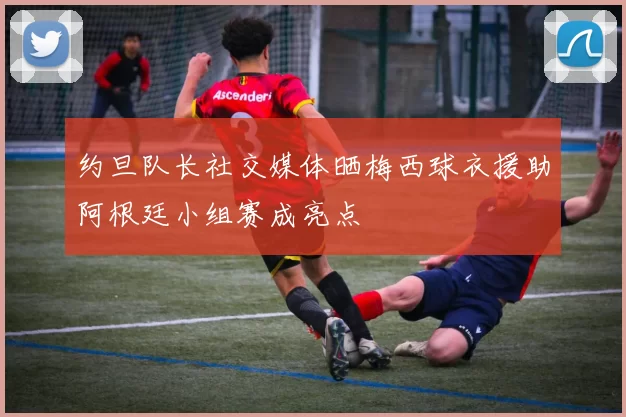 约旦队长社交媒体晒梅西球衣援助阿根廷小组赛成亮点