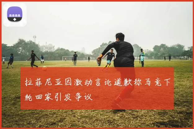 拉菲尼亚因激动言论道歉称马竞下轮回家引发争议
