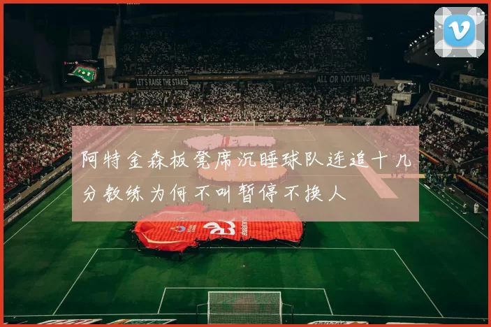 阿特金森板凳席沉睡球队连追十几分教练为何不叫暂停不换人