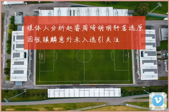 媒体人分析赵睿周琦胡明轩落选原因张镇麟意外未入选引关注