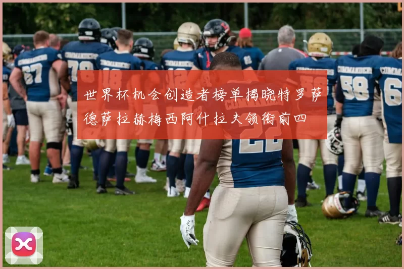 世界杯机会创造者榜单揭晓特罗萨德萨拉赫梅西阿什拉夫领衔前四