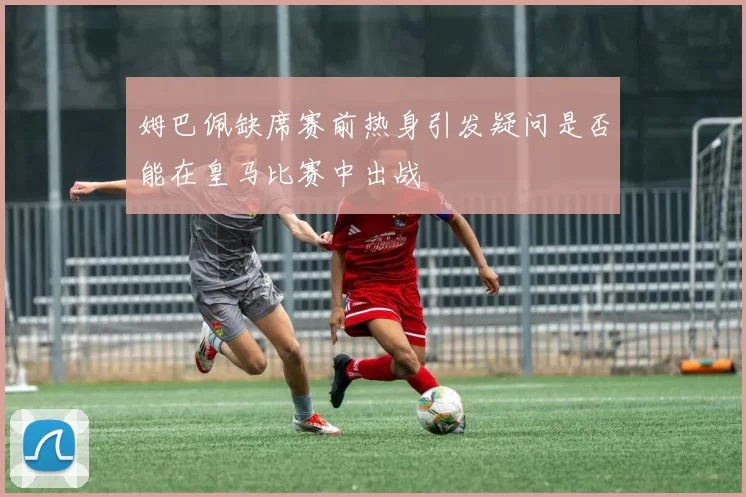 姆巴佩缺席赛前热身引发疑问是否能在皇马比赛中出战