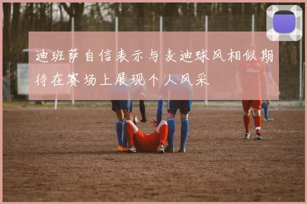 迪班萨自信表示与麦迪球风相似期待在赛场上展现个人风采