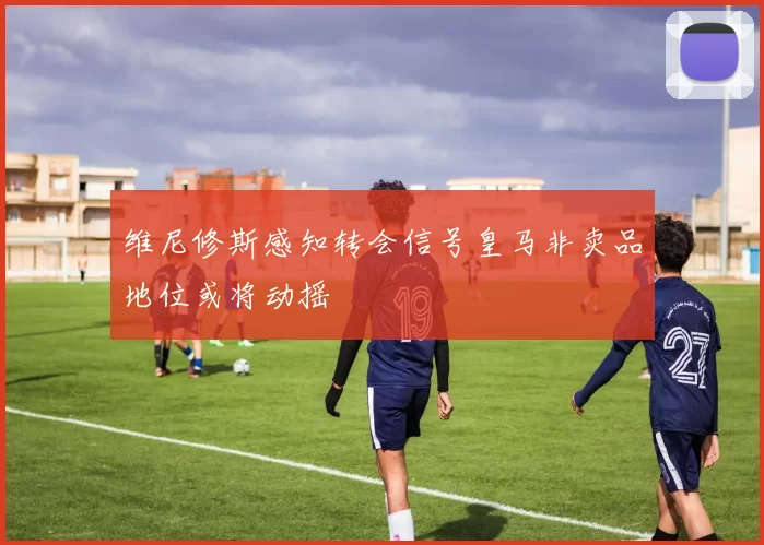 维尼修斯感知转会信号皇马非卖品地位或将动摇