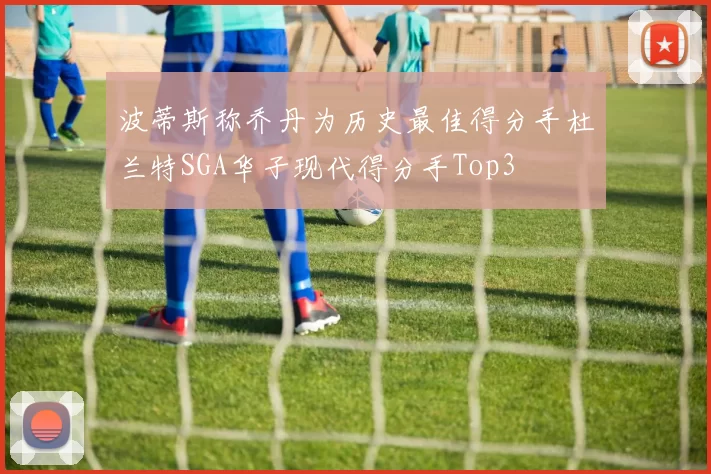 波蒂斯称乔丹为历史最佳得分手杜兰特SGA华子现代得分手Top3