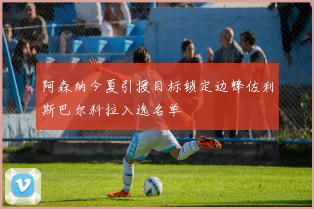 阿森纳今夏引援目标锁定边锋佐利斯巴尔科拉入选名单