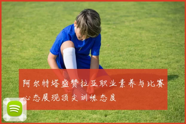 阿尔特塔盛赞拉亚职业素养与比赛心态展现顶尖训练态度