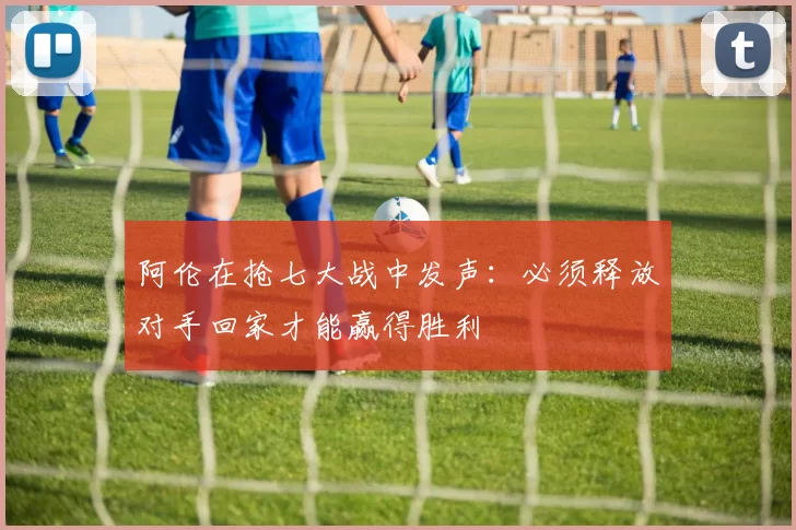 阿伦在抢七大战中发声：必须释放对手回家才能赢得胜利