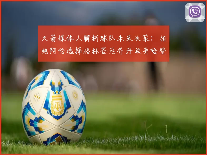 火箭媒体人解析球队未来决策：拒绝阿伦选择格林签范乔丹放弃哈登