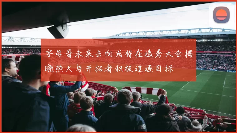 字母哥未来去向或将在选秀大会揭晓热火与开拓者积极追逐目标
