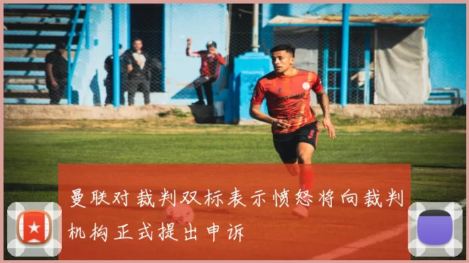 曼联对裁判双标表示愤怒将向裁判机构正式提出申诉